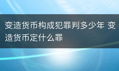 变造货币构成犯罪判多少年 变造货币定什么罪