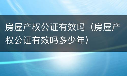 房屋产权公证有效吗（房屋产权公证有效吗多少年）