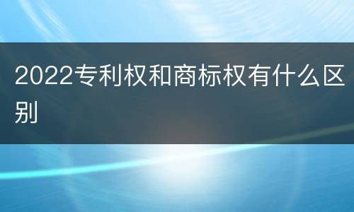 2022专利权和商标权有什么区别