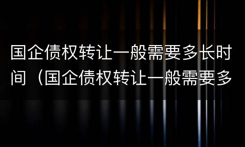 国企债权转让一般需要多长时间（国企债权转让一般需要多长时间办完）