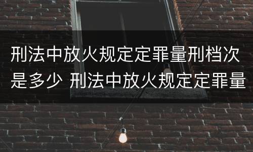 刑法中放火规定定罪量刑档次是多少 刑法中放火规定定罪量刑档次是多少