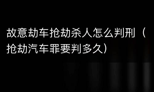 故意劫车抢劫杀人怎么判刑（抢劫汽车罪要判多久）