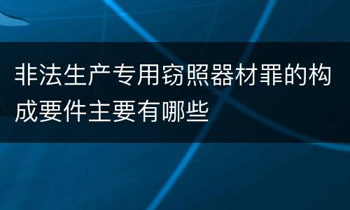 非法生产专用窃照器材罪的构成要件主要有哪些