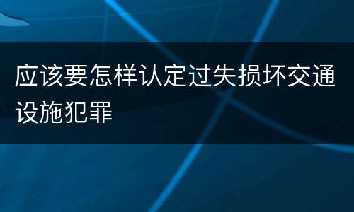 应该要怎样认定过失损坏交通设施犯罪