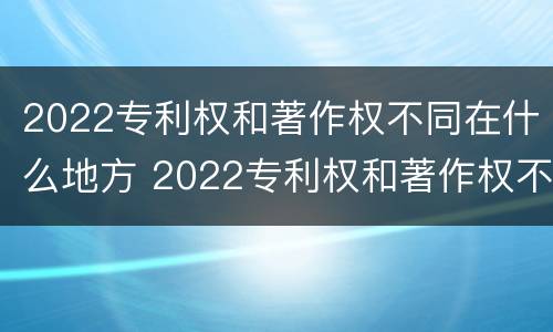 2022专利权和著作权不同在什么地方 2022专利权和著作权不同在什么地方呢