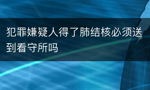 犯罪嫌疑人得了肺结核必须送到看守所吗