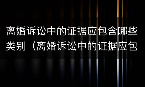 离婚诉讼中的证据应包含哪些类别（离婚诉讼中的证据应包含哪些类别的证据）