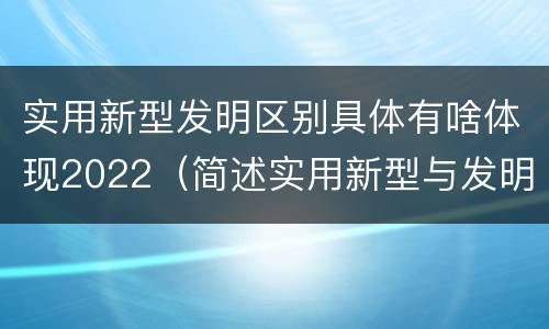 实用新型发明区别具体有啥体现2022（简述实用新型与发明的关系?）