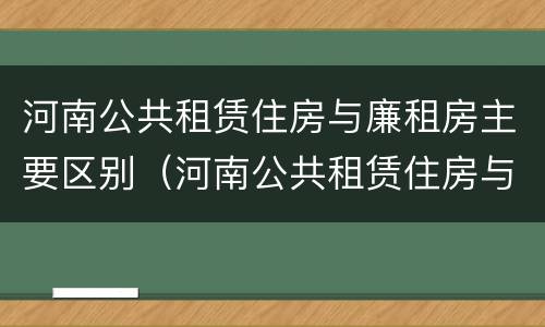 河南公共租赁住房与廉租房主要区别（河南公共租赁住房与廉租房主要区别在哪）