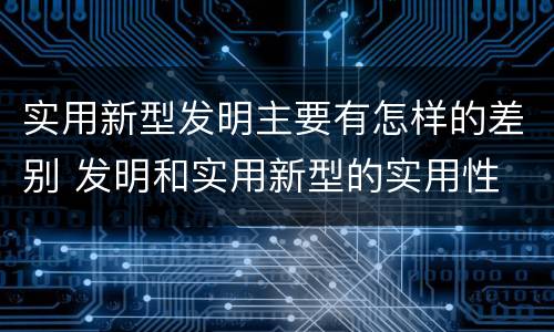 实用新型发明主要有怎样的差别 发明和实用新型的实用性