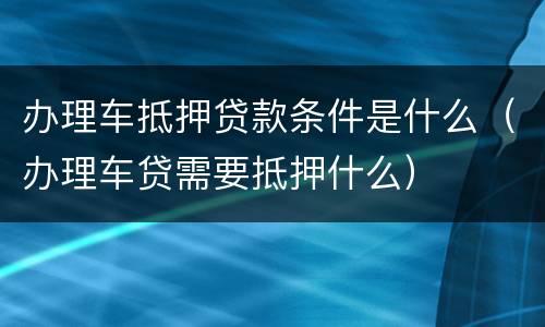 办理车抵押贷款条件是什么（办理车贷需要抵押什么）