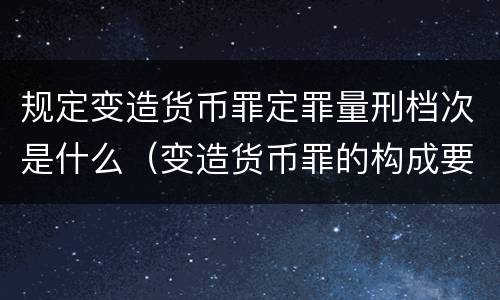 规定变造货币罪定罪量刑档次是什么（变造货币罪的构成要件）