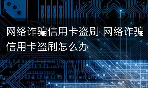 网络诈骗信用卡盗刷 网络诈骗信用卡盗刷怎么办