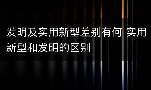 发明及实用新型差别有何 实用新型和发明的区别