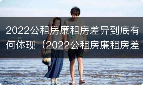 2022公租房廉租房差异到底有何体现（2022公租房廉租房差异到底有何体现和解决）