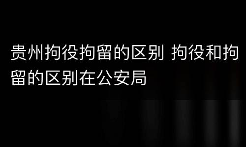 贵州拘役拘留的区别 拘役和拘留的区别在公安局