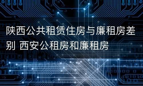 陕西公共租赁住房与廉租房差别 西安公租房和廉租房