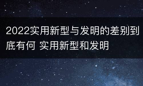 2022实用新型与发明的差别到底有何 实用新型和发明