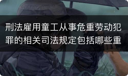 刑法雇用童工从事危重劳动犯罪的相关司法规定包括哪些重要内容