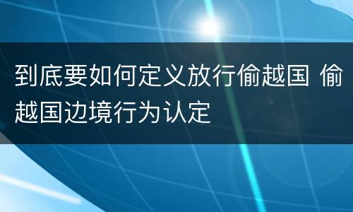 到底要如何定义放行偷越国 偷越国边境行为认定