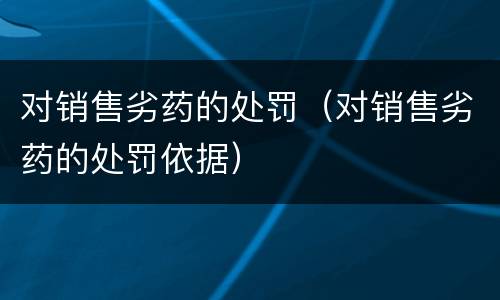 对销售劣药的处罚（对销售劣药的处罚依据）