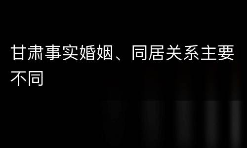 甘肃事实婚姻、同居关系主要不同