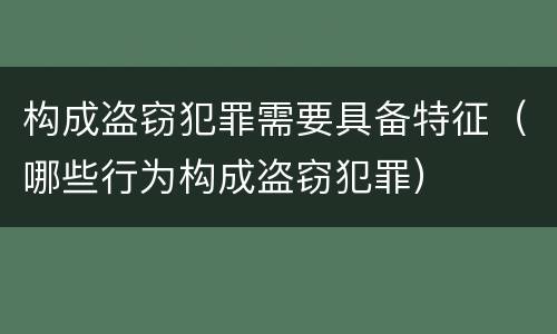 构成盗窃犯罪需要具备特征（哪些行为构成盗窃犯罪）