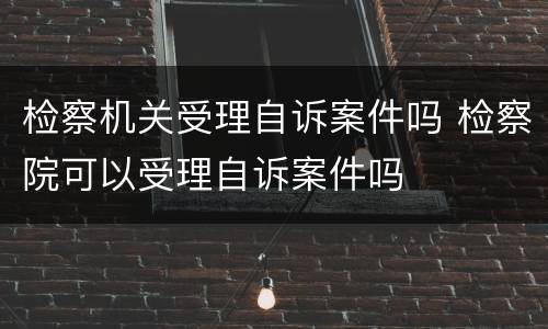 检察机关受理自诉案件吗 检察院可以受理自诉案件吗