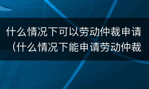 什么情况下可以劳动仲裁申请（什么情况下能申请劳动仲裁）