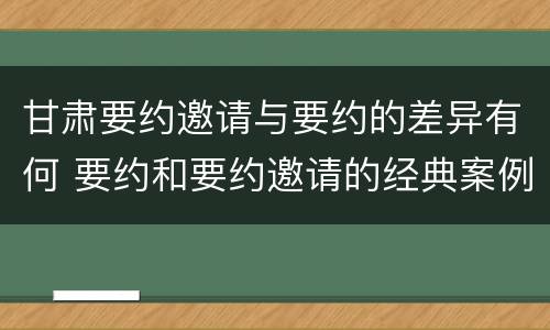 甘肃要约邀请与要约的差异有何 要约和要约邀请的经典案例