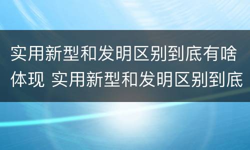 实用新型和发明区别到底有啥体现 实用新型和发明区别到底有啥体现呢