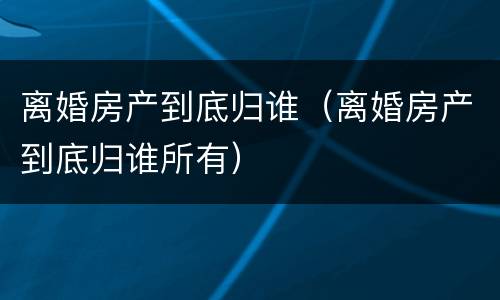 离婚房产到底归谁（离婚房产到底归谁所有）