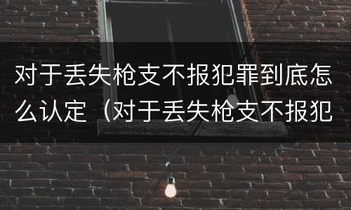 对于丢失枪支不报犯罪到底怎么认定（对于丢失枪支不报犯罪到底怎么认定呢）