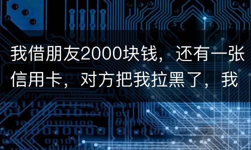 我借朋友2000块钱，还有一张信用卡，对方把我拉黑了，我怎么办