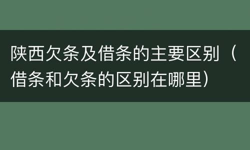 陕西欠条及借条的主要区别（借条和欠条的区别在哪里）