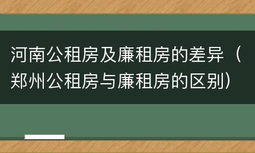 河南公租房及廉租房的差异（郑州公租房与廉租房的区别）