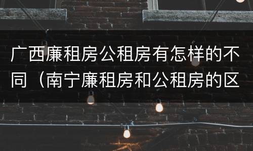 广西廉租房公租房有怎样的不同（南宁廉租房和公租房的区别）