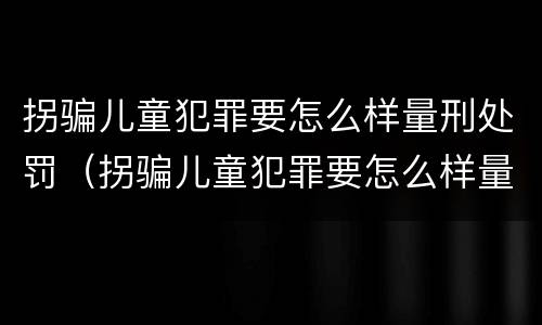 拐骗儿童犯罪要怎么样量刑处罚（拐骗儿童犯罪要怎么样量刑处罚依据）