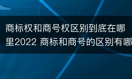 商标权和商号权区别到底在哪里2022 商标和商号的区别有哪些?