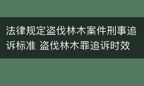 法律规定盗伐林木案件刑事追诉标准 盗伐林木罪追诉时效