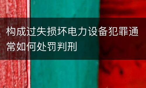 构成过失损坏电力设备犯罪通常如何处罚判刑