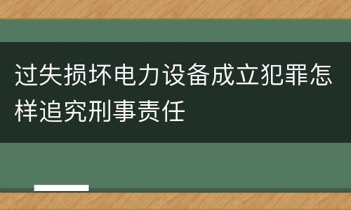 过失损坏电力设备成立犯罪怎样追究刑事责任