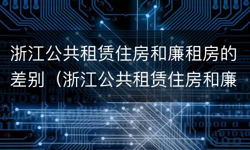 浙江公共租赁住房和廉租房的差别（浙江公共租赁住房和廉租房的差别是什么）