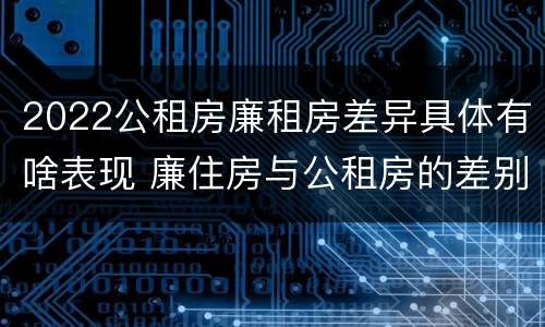 2022公租房廉租房差异具体有啥表现 廉住房与公租房的差别