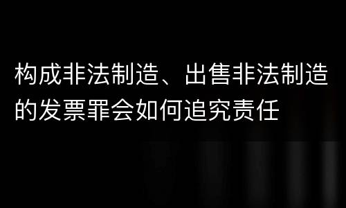 构成非法制造、出售非法制造的发票罪会如何追究责任