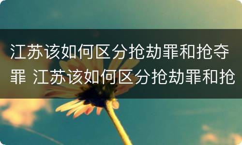 江苏该如何区分抢劫罪和抢夺罪 江苏该如何区分抢劫罪和抢夺罪呢