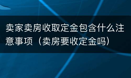 卖家卖房收取定金包含什么注意事项（卖房要收定金吗）