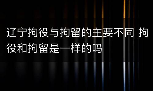 辽宁拘役与拘留的主要不同 拘役和拘留是一样的吗