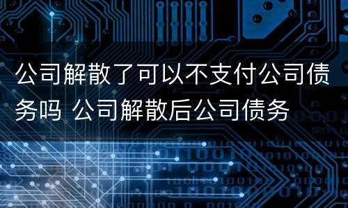 公司解散了可以不支付公司债务吗 公司解散后公司债务