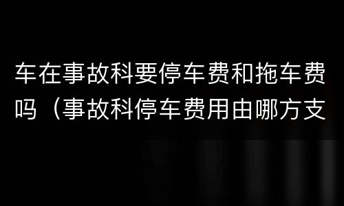 车在事故科要停车费和拖车费吗（事故科停车费用由哪方支付）